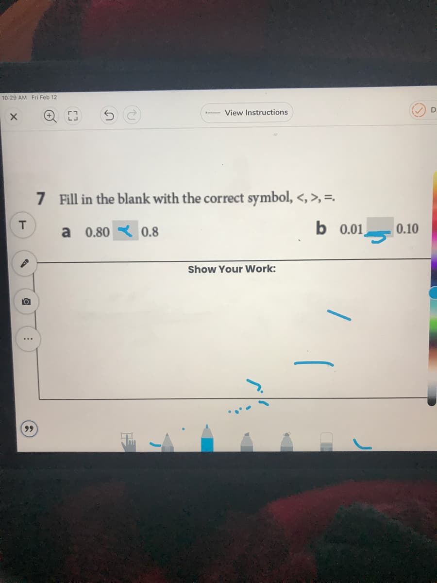 10:29 AM Fri Feb 12
View Instructions
D.
7 Fill in the blank with the correct symbol, <, >, =.
T
a 0.80 R 0.8
b 0.01,
0.10
Show Your Work:
...
(C)
