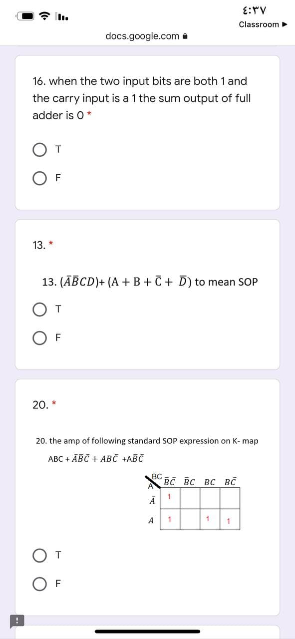 E:V
Classroom
docs.google.com a
16. when the two input bits are both 1 and
the carry input is a 1 the sum output of full
adder is 0 *
T
F
13. *
13. (ĀBCD)+ (A + B+C + D) to mean SOP
От
F
20. *
20. the amp of following standard SOP expression on K- map
АВС + АВС + АВС +АВС
BC
Вс вс вс вс
1
Ā
A
1
1
F
