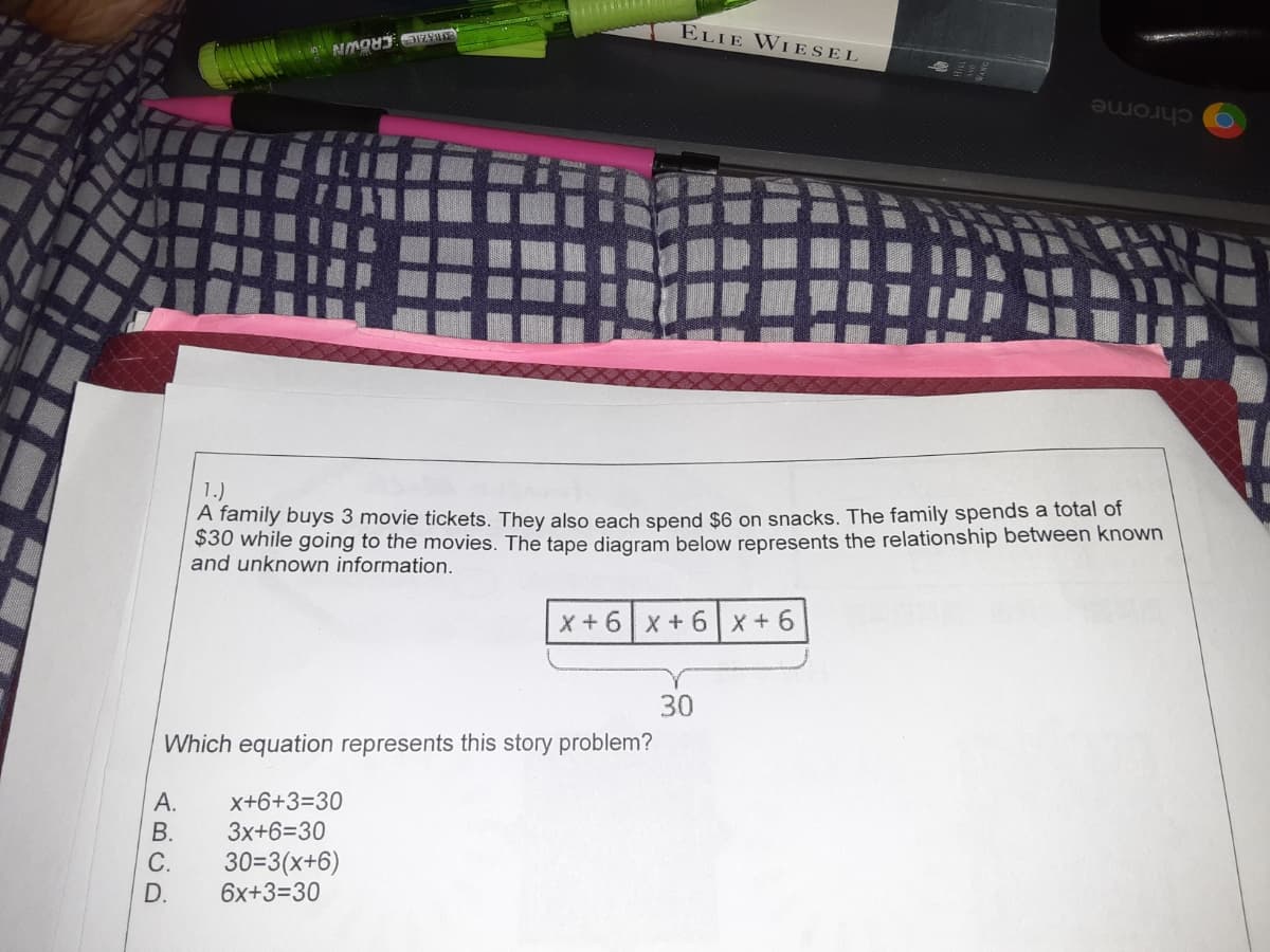 ELIE WIESEL
ESBKAE CROWN
chrome
1.)
A family buys 3 movie tickets. They also each spend $6 on snacks. The family spends a total of
$30 while going to the movies. The tape diagram below represents the relationship between known
and unknown information.
X+6x + 6 x+6
30
Which equation represents this story problem?
x+6+3=30
В.
3x+6=30
30=3(x+6)
6x+3=30
С.
D.
ABCD
