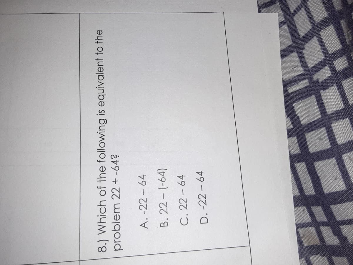 8.) Which of the following is equivalent to the
problem 22 + -64?
A. -22 - 64
B. 22 - (-64)
C. 22 - 64
D. -22 – 64
