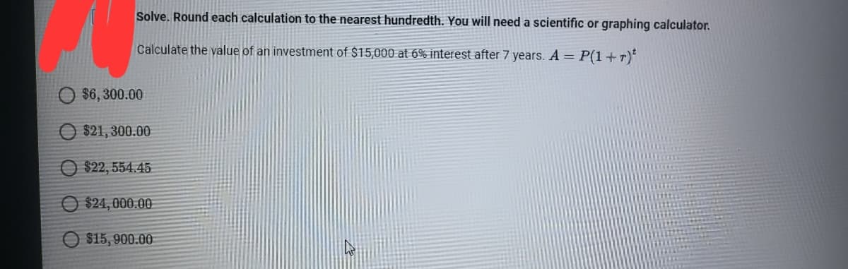 Solve. Round each calculation to the nearest hundredth. You will need a scientific or graphing calculator.
Calculate the value of an investment of $15,000 at 6% interest after 7 years. A = P(1+r)*
$6,300.00
$21,300.00
O $22, 554.45
O $24, 000.00
$15, 900.00
