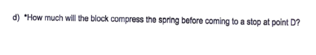 d) *How much will the block compress the spring before coming to a stop at point D?
