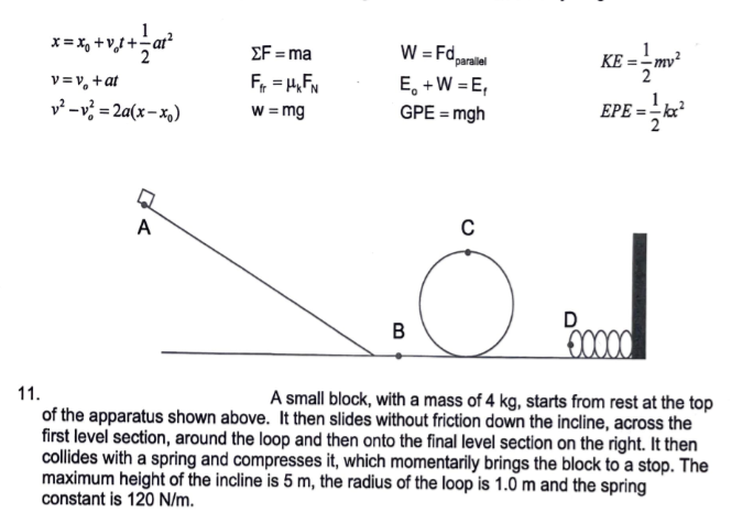 ΣF-a
W = Fd
parallel
KE =-mv²
v =v, +at
v² – v? = 2a(x-x,)
Fr = H,FN
w = mg
E, +W = E,
GPE = mgh
EPE = - kx?
A
C
D
B
11.
A small block, with a mass of 4 kg, starts from rest at the top
of the apparatus shown above. It then slides without friction down the incline, across the
first level section, around the loop and then onto the final level section on the right. It then
collides with a spring and compresses it, which momentarily brings the block to a stop. The
maximum height of the incline is 5 m, the radius of the loop is 1.0 m and the spring
constant is 120 N/m.
