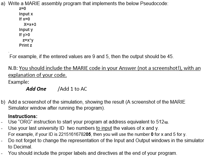 a) Write a MARIE assembly program that implements the below Pseudocode:
z=0
Input x
If x=0
X=x+3
Input y
If y>0
z=x*y
Print z
For example, if the entered values are 9 and 5, then the output should be 45.
N.B: You should include the MARIE code in your Answer (not a screenshot!), with an
explanation of your code.
Example:
Add One
/Add 1 to AC
b) Add a screenshot of the simulation, showing the result (A screenshot of the MARIE
Simulator window after running the program).
Instructions:
- Use "ORG" instruction to start your program at address equivalent to 51210.
- Use your last university ID two numbers to input the values of x and y.
For example, if your ID is 2215161678205, then you will use the number 0 for x and 5 for y.
- Do not forget to change the representation of the Input and Output windows in the simulator
to Decimal.
- You should include the proper labels and directives at the end of your program.
