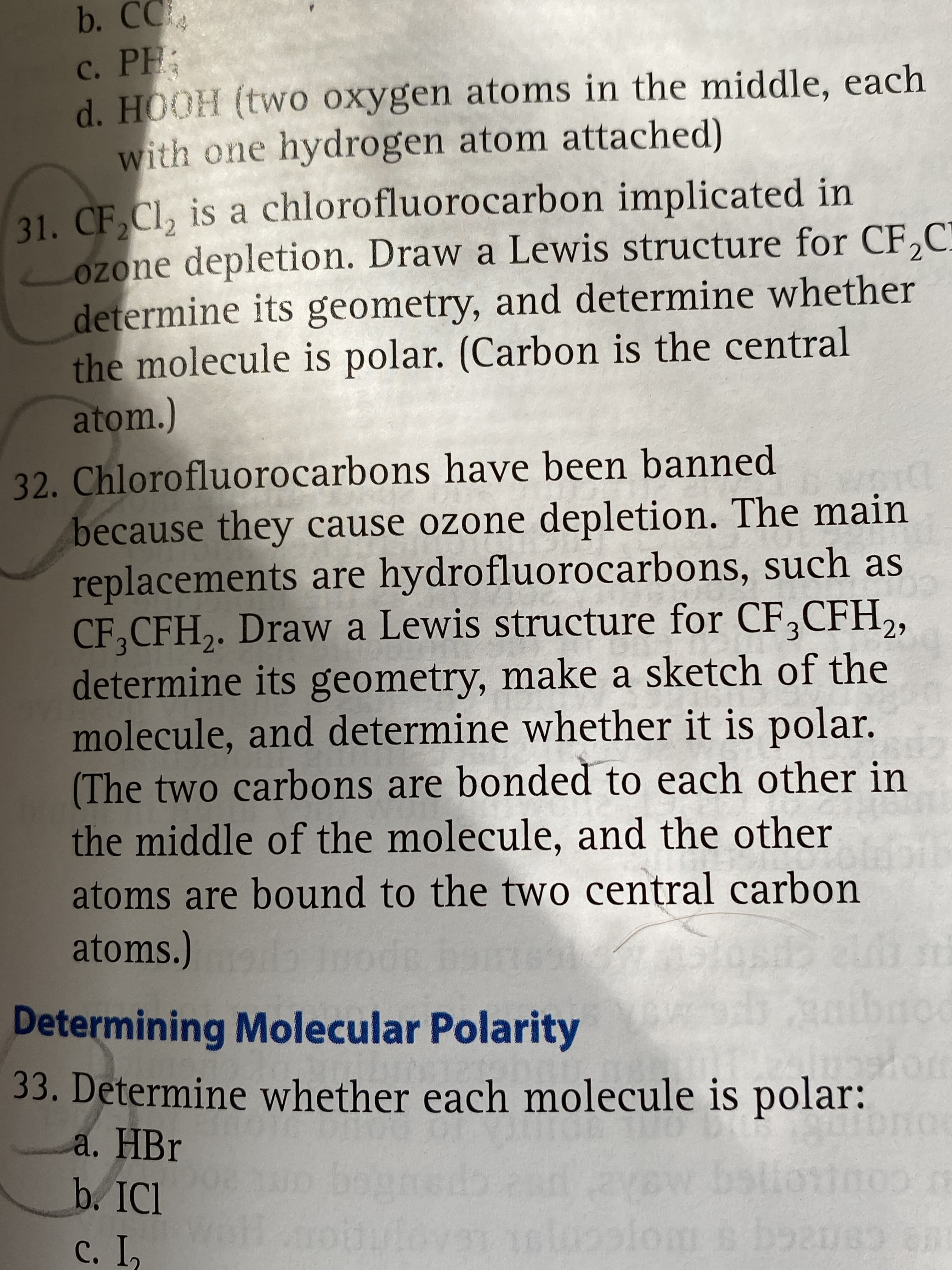 b. CC
c. PH:
d. HOOH (two oxygen atoms in the middle, each
with one hydrogen atom attached)
31. CF Cl, is a chlorofluorocarbon implicated in
ozone depletion. Draw a Lewis structure for CF,C
determine its geometry, and determine whether
the molecule is polar. (Carbon is the central
atom.)
32. Chlorofluorocarbons have been banned
because they cause ozone depletion. The main
replacements are hydrofluorocarbons, such as
CF,CFH,. Draw a Lewis structure for CF,CFH,,
determine its geometry, make a sketch of the
molecule, and determine whether it is polar.
(The two carbons are bonded to each other in
the middle of the molecule, and the other
atoms are bound to the two central carbon
atoms.)
Determining Molecular Polarity
33. Determine whether each molecule is polar:
a. HBr
c. I,
canacq s orcomott
