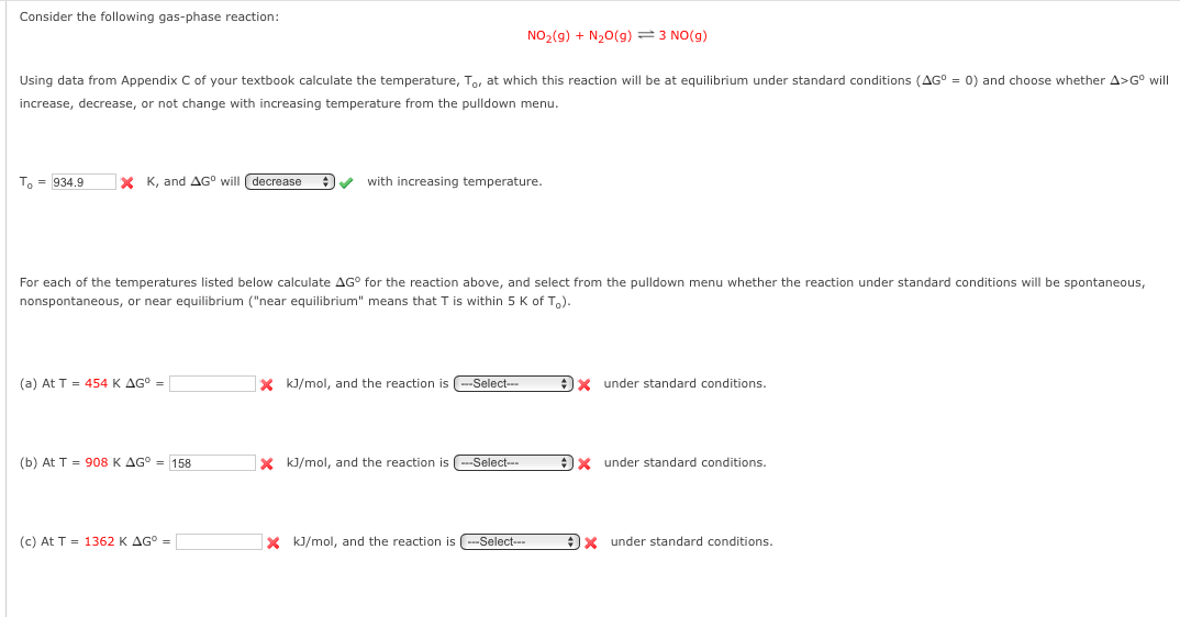 Consider the following gas-phase reaction:
NO2(9) + N20(g) = 3 NO(g)
Using data from Appendix C of your textbook calculate the temperature, To, at which this reaction will be at equilibrium under standard conditions (AG° = 0) and choose whether A>G° will
increase, decrease, or not change with increasing temperature from the pulldown menu.
To = 934.9
X K, and AG° will (decrease
with increasing temperature.
For each of the temperatures listed below calculate AG° for the reaction above, and select from the pulldown menu whether the reaction under standard conditions will be spontaneous,
nonspontaneous, or near equilibrium ("near equilibrium" means that T is within 5 K of To).
(a) At T = 454 K AG° =
X kJ/mol, and the reaction is (--Select-
)x under standard conditions.
(b) At T = 908 K AG° = 158
X kJ/mol, and the reaction is -Select--
under standard conditions.
(c) At T = 1362 K AG° =
x kJ/mol, and the reaction is -Select-
Ox under standard conditions.
