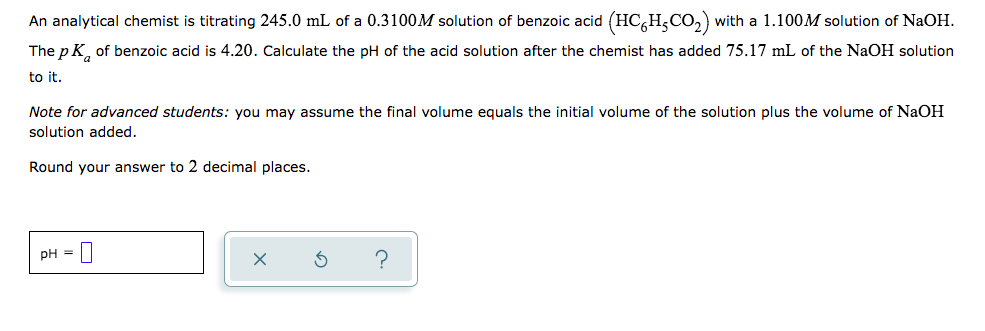 An analytical chemist is titrating 245.0 mL of a 0.3100M solution of benzoic acid (HC,H,CO,) with a 1.100M solution of NaOH.
The p K, of benzoic acid is 4.20. Calculate the pH of the acid solution after the chemist has added 75.17 mL of the NaOH solution
to it.
Note for advanced students: you may assume the final volume equals the initial volume of the solution plus the volume of NaOH
solution added.
Round your answer to 2 decimal places.
pH =
