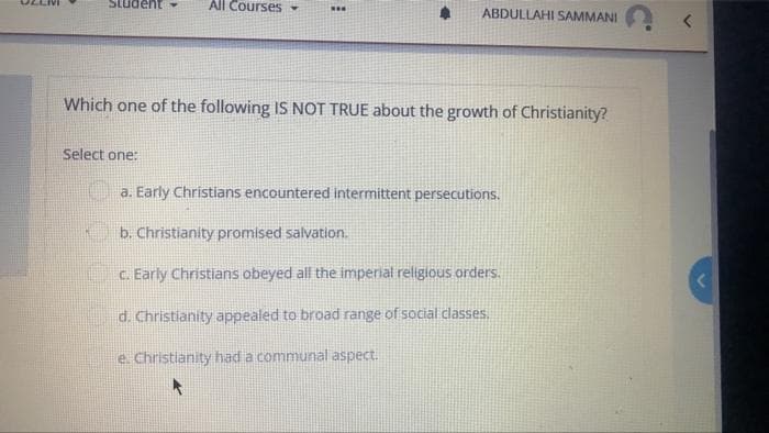 All Courses-
...
ABDULLAHI SAMMANI
Which one of the following IS NOT TRUE about the growth of Christianity?
Select one:
C a. Early Christians encountered intermittent persecutions.
b. Christianity promised salvation.
C. Early Christians obeyed all the imperial religious orders.
d. Christianity appealed to broad range of social classes.
e. Christianity had a communal aspect.
