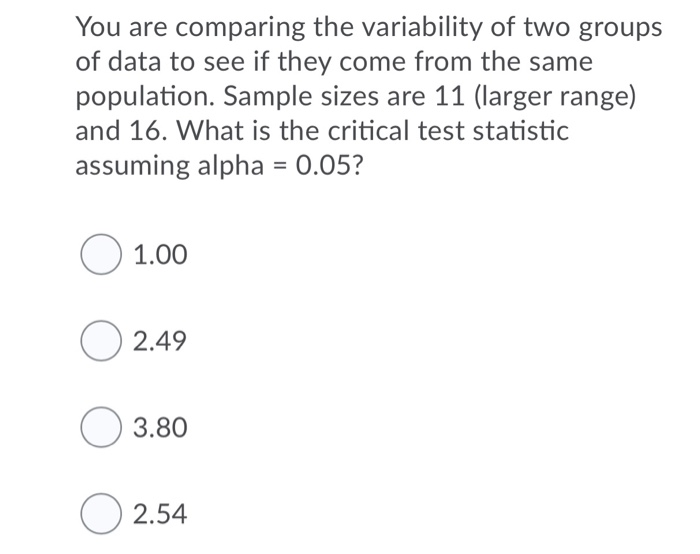 You are comparing the variability of two groups
of data to see if they come from the same
population. Sample sizes are 11 (larger range)
and 16. What is the critical test statistic
assuming alpha = 0.05?
%3D
O 1.00
O 2.49
O 3.80
O 2.54
