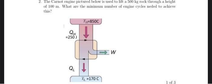 2. The Carnot engine pictured below is used to lift a 500 kg rock through a height
of 100 m. What are the minimum number of engine cycles neded to achieve
this?
T-850C
QH
=250J
QL
T =170 C
1 of 3
