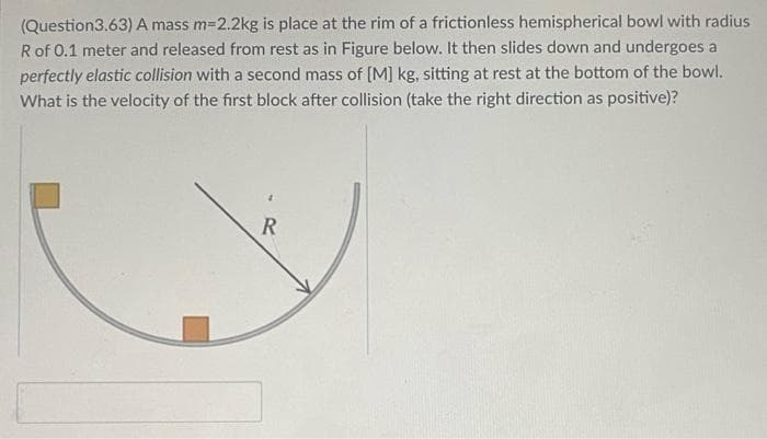 (Question3.63) A mass m=2.2kg is place at the rim of a frictionless hemispherical bowl with radius
Rof 0.1 meter and released from rest as in Figure below. It then slides down and undergoes a
perfectly elastic collision with a second mass of [M] kg, sitting at rest at the bottom of the bowl.
What is the velocity of the first block after collision (take the right direction as positive)?
R
