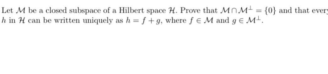 Let M be a closed subspace of a Hilbert space H. Prove that MnM = {0} and that every
h in H can be written uniquely as h = f +g, where f E M and ge M.
