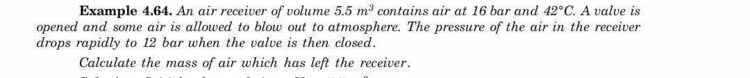 Example 4.64. An air receiver of volume 5.5 m³ contains air at 16 bar and 42°C. A valve is
opened and some air is allowed to blow out to atmosphere. The pressure of the air in the receiver
drops rapidly to 12 bar when the valve is then closed.
Calculate the mass of air which has left the receiver.
