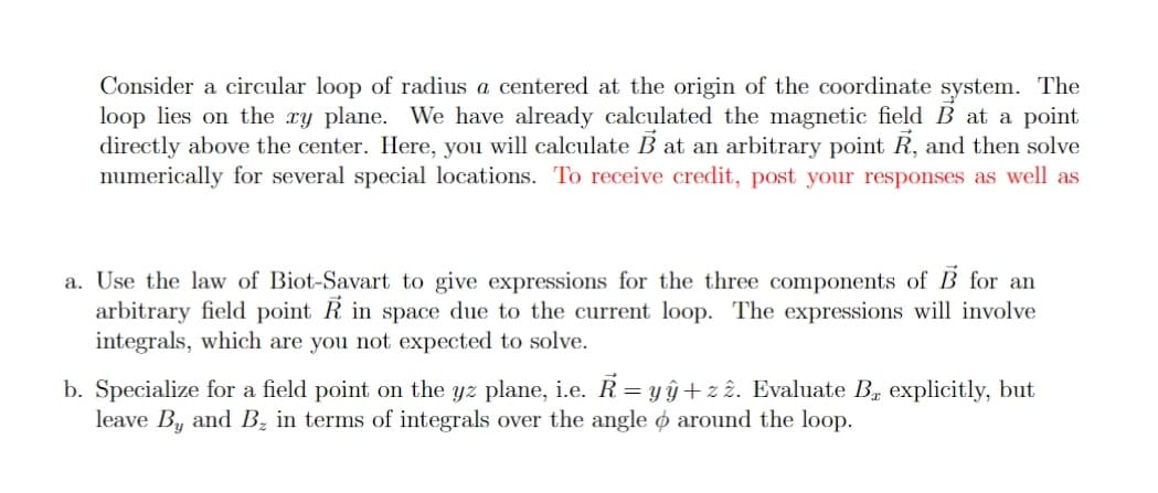 Consider a circular loop of radius a centered at the origin of the coordinate system. The
loop lies on the ry plane. We have already calculated the magnetic field B at a point
directly above the center. Here, you will calculate B at an arbitrary point R, and then solve
numerically for several special locations. To receive credit, post your responses as well as
a. Use the law of Biot-Savart to give expressions for the three components of B for an
arbitrary field point R in space due to the current loop. The expressions will involve
integrals, which are you not expected to solve.
b. Specialize for a field point on the yz plane, i.e. R= yŷ+z î. Evaluate B, explicitly, but
leave By and Bz in terms of integrals over the angle o around the loop.
