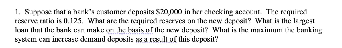 1. Suppose that a bank’s customer deposits $20,000 in her checking account. The required
reserve ratio is 0.125. What are the required reserves on the new deposit? What is the largest
loan that the bank can make on the basis of the new deposit? What is the maximum the banking
system can increase demand deposits as a result of this deposit?
-------------
