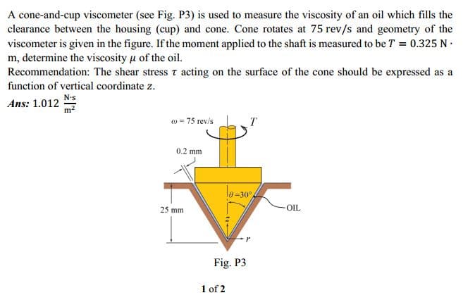 A cone-and-cup viscometer (see Fig. P3) is used to measure the viscosity of an oil which fills the
clearance between the housing (cup) and cone. Cone rotates at 75 rev/s and geometry of the
viscometer is given in the figure. If the moment applied to the shaft is measured to be T = 0.325 N .
m, determine the viscosity u of the oil.
Recommendation: The shear stress acting on the surface of the cone should be expressed as a
function of vertical coordinate z.
N•s
Ans: 1.012
T
w = 75 rev/s
0.2 mm
le -30°
25 mm
-OIL
Fig. P3
1 of 2
