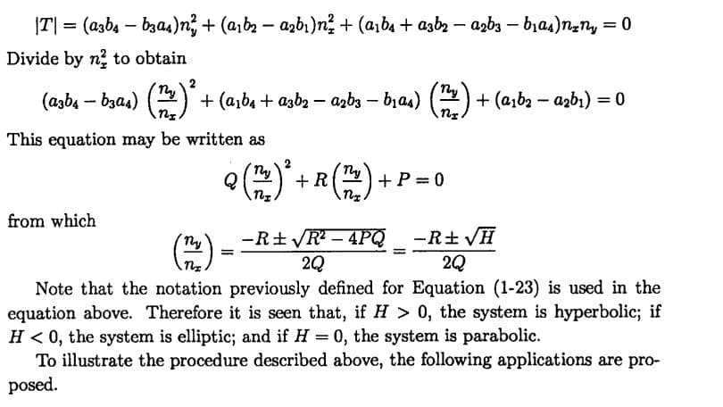 |T| = (azb4 – bzas)n; + (a,b2 – azbı)n? + (a,b4 + azbz – azba – bja4)nny = 0
Divide by n? to obtain
ny
(azb4 – bzas) (
+ (a,b4 + azb2 – azbz – bas) (
+ (aıb2 - azbı) 3D0
This equation may be written as
R
P =0
+
from which
-R+ VH
2Q
ny
-R+ R - 4PQ
%3D
%D
Note that the notation previously defined for Equation (1-23) is used in the
equation above. Therefore it is seen that, if H > 0, the system is hyperbolic; if
H < 0, the system is elliptic; and if H = 0, the system is parabolic.
To illustrate the procedure described above, the following applications are pro-
posed.
