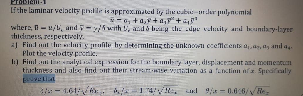 Problem-1
If the laminar velocity profile is approximated by the cubic-order polynomial
ū = a1 + a2ỹ+ azy² + a4ÿ³
where, ū = u/Ue and y = y/8 with U, and & being the edge velocity and boundary-layer
thickness, respectively.
a) Find out the velocity profile, by determining the unknown coefficients a1, a2, az and a4.
Plot the velocity profile.
b) Find out the analytical expression for the boundary layer, displacement and momentum
thickness and also find out their stream-wise variation as a function of x. Specifically
%3D
prove that
8/a = 4.64/VRe,, 8./x = 1.74// Re, and 0/x = 0.646//Re,
