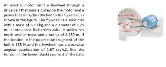 An electric motor turns a flywheel through a
drive belt that joins a pulley on the motor and a
pulley that is rigidly attached to the flywheel, as
n = 80 kg
shown in the figure. The flywheel is a solid disk
with a mass of 80.0 kg and a diameter of 1.25
m. It turns on a frictionless axle. Its pulley has
=125
r=023m
much smaller mass and a radius of 0.230 m. If
the tension in the upper (taut) segment of the
belt is 135 N and the flywheel has a clockwise
angular acceleration of 1.67 rad/s2, find the
tension in the lower (slack) segment of the belt.
