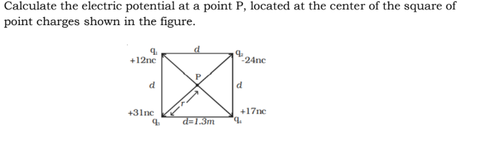 Calculate the electric potential at a point P, located at the center of the square of
point charges shown in the figure.
d
+12nc
-24nc
P
d
d
+31nc
+17nc
d=1.3m
