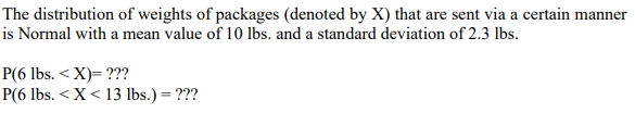 The distribution of weights of packages (denoted by X) that are sent via a certain manner
is Normal with a mean value of 10 lbs. and a standard deviation of 2.3 lbs.
P(6 lbs. <X)= ???
P(6 lbs. < X < 13 lbs.) = ???