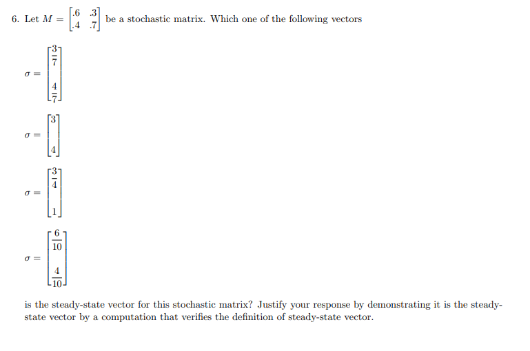 6. Let M =
0 =
0 =
σ=
IN
-A
o=
4
be a stochastic matrix. Which one of the following vectors
is the steady-state vector for this stochastic matrix? Justify your response by demonstrating it is the steady-
state vector by a computation that verifies the definition of steady-state vector.