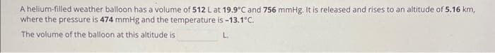 A helium-filled weather balloon has a volume of 512 L at 19.9°C and 756 mmHg. It is released and rises to an altitude of 5.16 km,
where the pressure is 474 mmHg and the temperature is -13.1°C.
The volume of the balloon at this altitude is
L