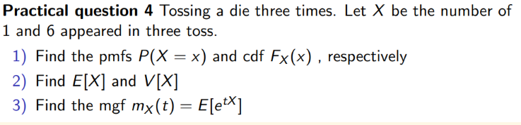 Practical question 4 Tossing a die three times. Let X be the number of
1 and 6 appeared in three toss.
1) Find the pmfs P(X = x) and cdf Fx(x), respectively
2) Find E[X] and V[X]
3) Find the mgf mx(t) = E[ex]