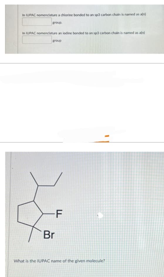 In IUPAC nomenclature a chlorine bonded to an sp3 carbon chain is named as a(n)
group.
In IUPAC nomenclature an iodine bonded to an sp3 carbon chain is named as a(n)
group
-F
Br
What is the IUPAC name of the given molecule?