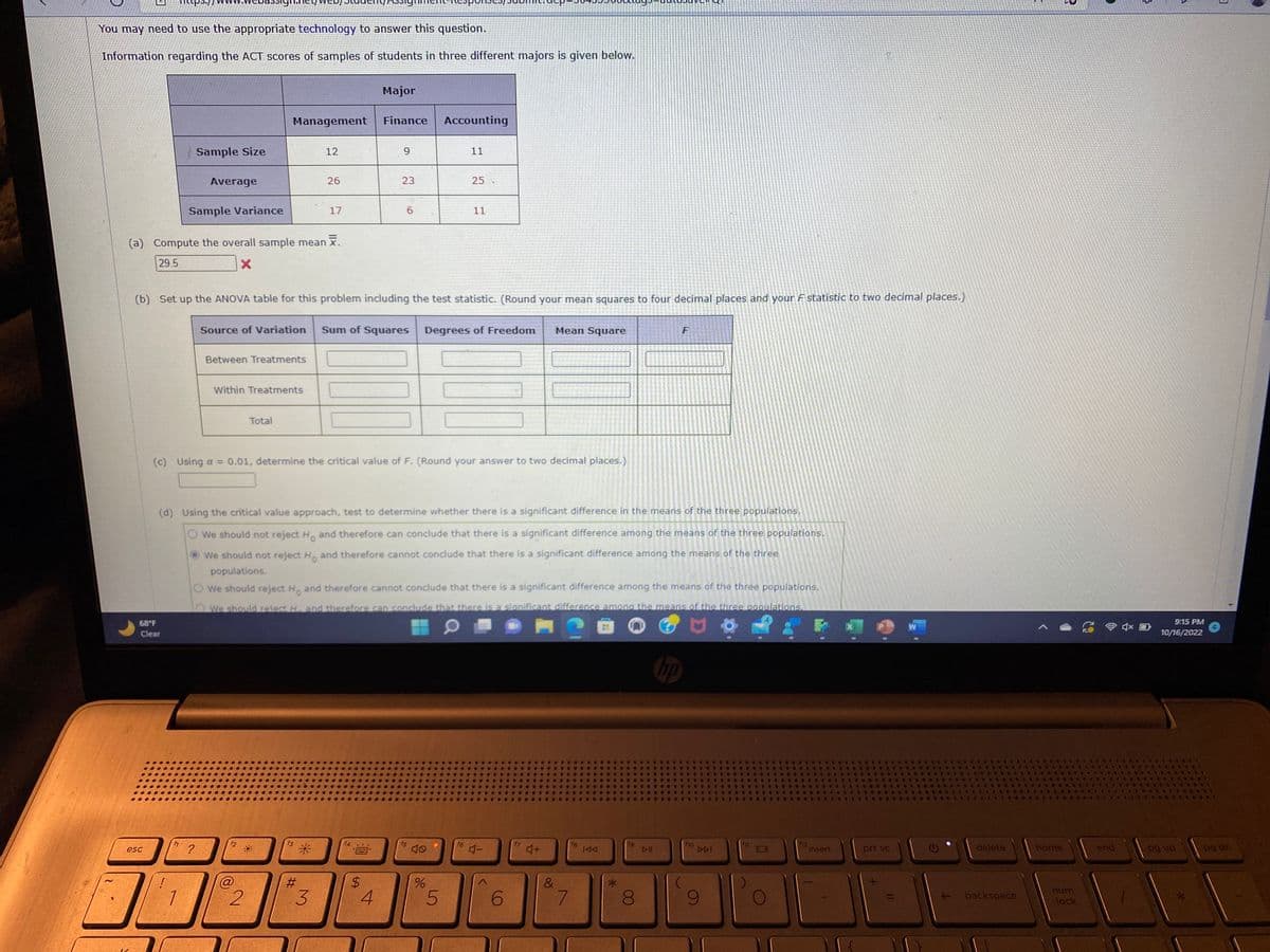 You may need to use the appropriate technology to answer this question.
Information regarding the ACT scores of samples of students in three different majors is given below.
12
esc
Sample Size
68°F
Clear
Average
Sample Variance
f1
(a) Compute the overall sample mean .
29.5
X
?
Management
Source of Variation
Between Treatments
Within Treatments
Total
2
12
*1
26
(b) Set up the ANOVA table for this problem including the test statistic. (Round your mean squares to four decimal places and your F statistic to two decimal places.)
17
*
#
3
Major
Finance
N
*****
9
23
Sum of Squares
$
4
6
(c) Using a = 0.01, determine the critical value of F. (Round your answer to two decimal places.)
(d) Using the critical value approach, test to determine whether there is a significant difference in the means of the three populations.
We should not reject Ho and therefore can conclude that there is a significant difference among the means of the three populations.
We should not reject H. and therefore cannot conclude that there is a significant difference among the means of the three
populations.
We should reject H, and therefore cannot conclude that there is a significant difference among the means of the three populations.
We should reject H. and therefore can conclude that there is a significant difference among the means of the three populations.
O
Accounting
f5
11
%
25
Degrees of Freedom
5
11
f6
4-
6
Mean Square
F
4+
&
7
fg
IAA
19
F
DII
hp
f10
9
112
insert
NA
prt sc
11
W
delete
backspace
home
2
num
lock
CATE
end
9:15 PM
10/16/2022
*1
*****
TICO
pg up
3
pg dn