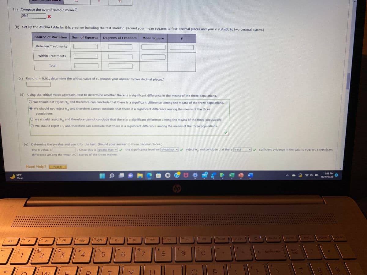 (a) Compute the overall sample mean .
29.5
X
esc
K-
(b) Set up the ANOVA table for this problem including the test statistic. (Round your mean squares to four decimal places and your F statistic to two decimal places.)
68°F
Clear
Source of Variation Sum of Squares Degrees of Freedom
Between Treatments
Within Treatments
?
(c) Using a = 0.01, determine the critical value of F. (Round your answer to two decimal places.)
Total
(d) Using the critical value approach, test to determine whether there is a significant difference in the means of the three populations.
O We should not reject H. and therefore can conclude that there is a significant difference among the means of the three populations.
We should not reject Ho and therefore cannot conclude that there is a significant difference among the means of the three
populations.
O We should reject Ho and therefore cannot conclude that there is a significant difference among the means of the three populations.
O We should reject H. and therefore can conclude that there is a significant difference among the means of the three populations.
Need Help? Read it
(e) Determine the p-value and use it for the test. (Round your answer to three decimal places.)
The p-value =
Since this is greater than
difference among the mean ACT scores of the three majors,
f2
@
2
f3
14/
#
*
3
ALE
14
11
$
4
%
5
T
Mean Square
6
&
the significance level we should not ✔✔✔ reject Ho and conclude that there is not
7
fa
144
8
F
DI
10
fio
DDI
O
0
(12
Insert
{
prt sc
[
W
G
sufficient evidence in the data to suggest a significant
NE
delete
backspace
home
num
lock
end
9:16 PM
10/16/2022
pg up
8
> 00
pg dn
4
