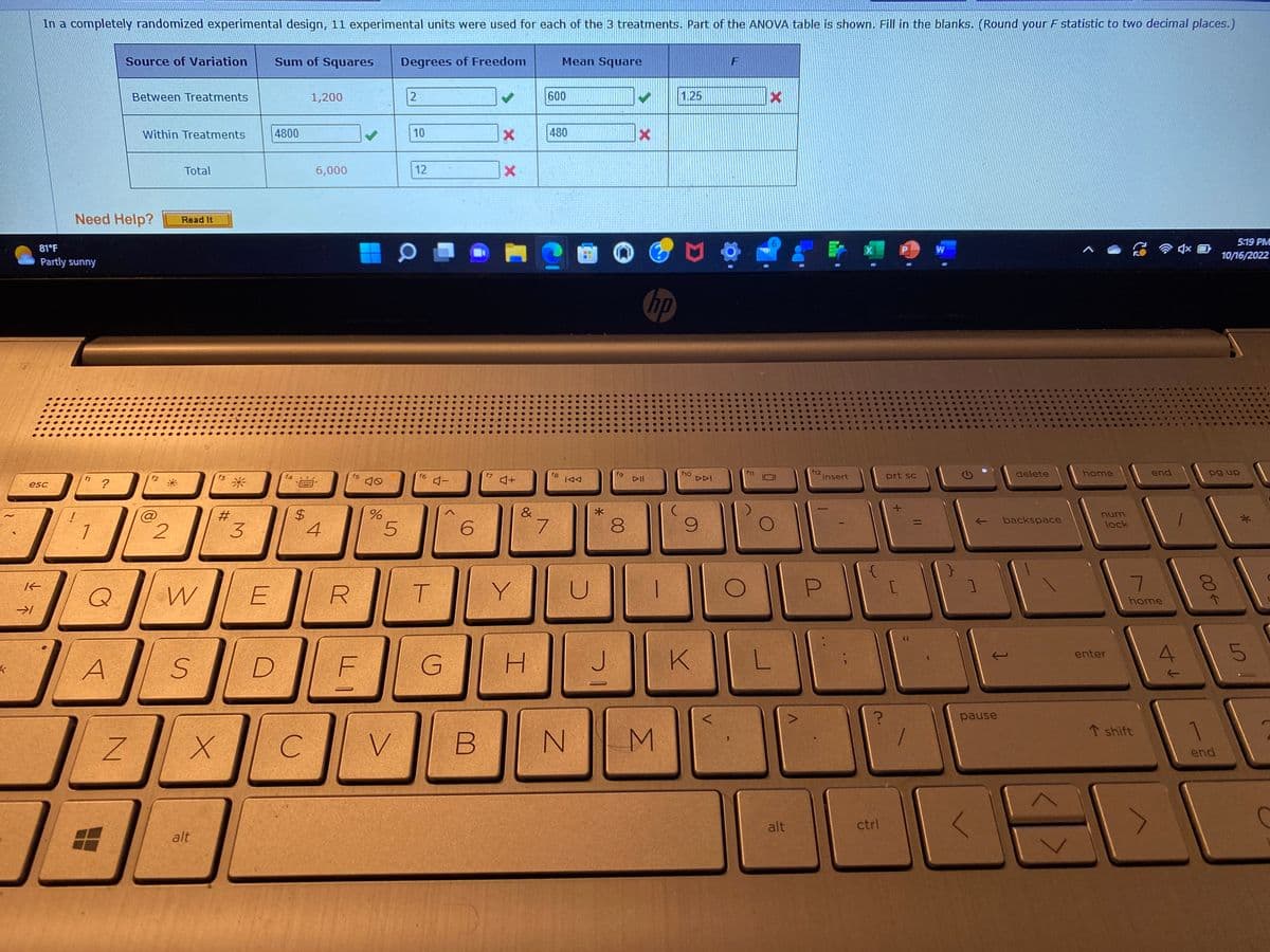 k
K
In a completely randomized experimental design, 11 experimental units were used for each of the 3 treatments. Part of the ANOVA table is shown. Fill in the blanks. (Round your F statistic to two decimal places.)
esc
→1
81°F
Partly sunny
!
Need Help?
1
?
Q
A
Source of Variation Sum of Squares
I
Between Treatments
N
Within Treatments
f2
@
2
Total
Read It
W
S
f3
alt
#
X
3
E
D
4800
f4
*****
$
1,200
C
6,000
4
R
f5
F
%
D
5
Degrees of Freedom
V
2
10
12
f6
T
4-
G
6
B
f7
✓
X
X
♫+
Y
&
H
600
7
Mean Square
480
fg
IAA
-
U
N
*
J
fg
8
▷II
hp
M
1.25
f10
DDI
9
K
F
f11
Xx
L
alt
f12
insert
P
?
ctrl
prt sc
[
66
1
||
W
1
pause
<
delete
backspace
16
home
num
lock
enter
end
7
home
T shift
t↓
4% 0
pg up
00←
5:19 PM
10/16/2022
end
L!
5
C