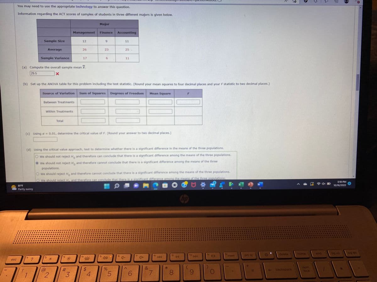 **Educational Website: ACT Scores Analysis Using ANOVA**

The table below presents information regarding ACT scores of samples of students in three different majors. This data is crucial for conducting an ANOVA (Analysis of Variance) to compare the groups.

| **Major**         | **Management** | **Finance** | **Accounting** |
|-------------------|----------------|-------------|----------------|
| **Sample Size**   | 12             | 9           | 11             |
| **Average**       | 26             | 23          | 25             |
| **Sample Variance** | 17             | 29          | 11             |

**Tasks:**

(a) **Compute the overall sample mean (\(\overline{X}\)):**

- The initial computation in the image shows a mean of 29.5, but it is marked incorrect, indicating a need for re-evaluation.

(b) **Set up the ANOVA table for this problem:**

- Include calculations for Sum of Squares, Degrees of Freedom, Mean Square, and the F statistic. Ensure to round your numbers to four decimal places.

| **Source of Variation** | **Sum of Squares** | **Degrees of Freedom** | **Mean Square** | **F** |
|-------------------------|--------------------|------------------------|----------------|-------|
| Between Treatments      |                    |                        |                |       |
| Within Treatments       |                    |                        |                |       |
| **Total**               |                    |                        |                |       |

(c) **Critical Value of \( F \):**

- Using \( \alpha = 0.01 \), determine the critical value of \( F \). Round your answer to two decimal places.

(d) **Conclusion Using the Critical Value Approach:**

Test to determine if there is a significant difference in the means of the three populations.

- **Options:**
  - We should not reject \( H_0 \) and can conclude no significant difference among the three populations.
  - We should not reject \( H_0 \) and cannot conclude a significant difference among the means.
  - We should reject \( H_0 \) and cannot conclude a significant difference among the means.
  - We should reject \( H_0 \) and conclude a significant difference among the populations.

This exercise requires understanding and calculating the ANOVA components, emphasizing statistical analysis and inference.