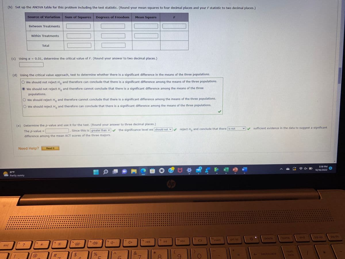 The image shows a section of an educational statistical analysis problem related to ANOVA (Analysis of Variance) testing. Here's a detailed transcription and explanation of the content:

---

**(b)** Set up the ANOVA table for this problem including the test statistic. (Round your mean squares to four decimal places and your F statistic to two decimal places.)

| Source of Variation  | Sum of Squares | Degrees of Freedom | Mean Square |
|----------------------|----------------|--------------------|-------------|
| Between Treatments   |                |                    |             |
| Within Treatments    |                |                    |             |
| Total                |                |                    |             |

**(c)** Using \(\alpha = 0.01\), determine the critical value of F. (Round your answer to two decimal places.)

**(d)** Using the critical value approach, test to determine whether there is a significant difference in the means of the three populations.

- \( \bigcirc \) We should not reject \( H_0 \) and therefore can conclude that there is a significant difference among the means of the three populations.
- \( \bigodot \) We should not reject \( H_0 \) and therefore cannot conclude that there is a significant difference among the means of the three populations. (selected)
- \( \bigcirc \) We should reject \( H_0 \) and therefore cannot conclude that there is a significant difference among the means of the three populations.
- \( \bigcirc \) We should reject \( H_0 \) and therefore can conclude that there is a significant difference among the means of the three populations. (selected)

**(e)** Determine the p-value and use it for the test. (Round your answer to three decimal places.)

The \( p \)-value = \_\_\_. Since this is [greater than \(\bigvee\)/less than \(\bigwedge\)] the significance level we [should not/should] reject \( H_0 \) and conclude that there [is/is not] sufficient evidence in the data to suggest a significant difference among the mean ACT scores of the three majors.

---

**Additional Information:**

- **ANOVA Table Explanation:** The table is used to compare variance across different groups to determine if there are statistically significant differences between their means. Each row refers to different sources of variability (e.g., Between Treatments, Within Treatments, Total).

- **Hypothesis Testing:** Here, \( H