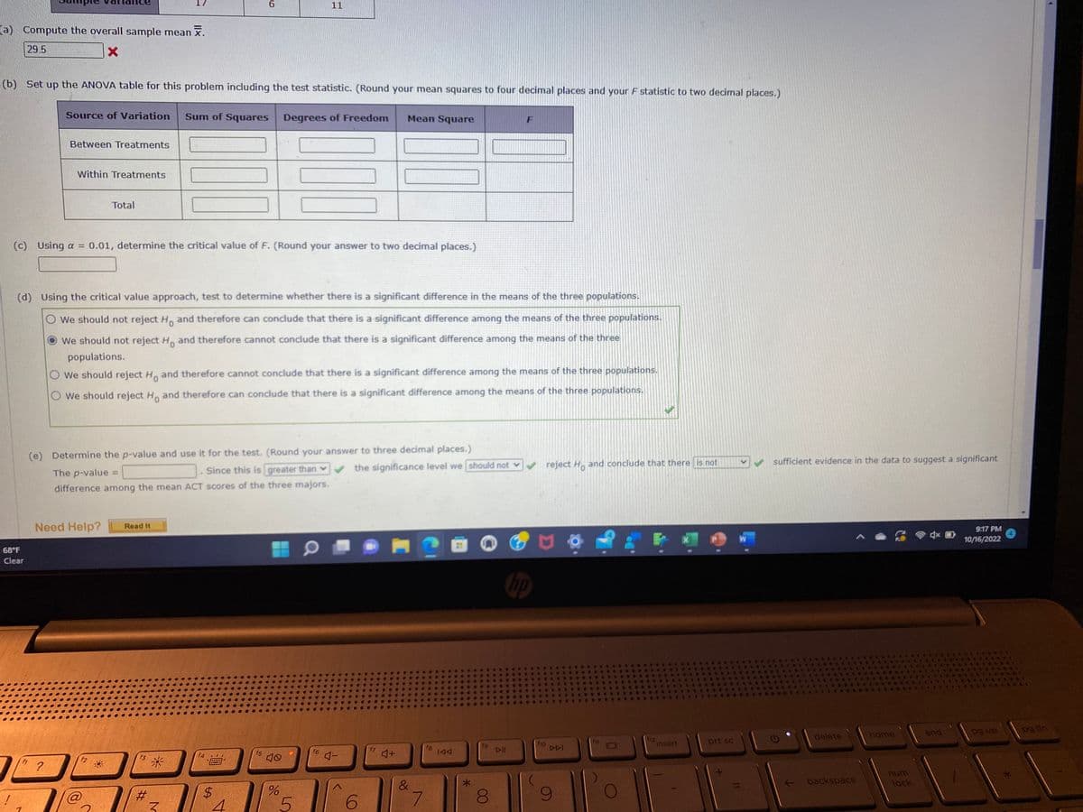 (a) Compute the overall sample mean .
29.5
X
(b) Set up the ANOVA table for this problem including the test statistic. (Round your mean squares to four decimal places and your F statistic to two decimal places.)
68°F
Clear
Between Treatments
Within Treatments
Source of Variation Sum of Squares Degrees of Freedom
?
Total
Need Help?
(c) Using a = 0.01, determine the critical value of F. (Round your answer to two decimal places.)
(d) Using the critical value approach, test to determine whether there is a significant difference in the means of the three populations.
O We should not reject Ho and therefore can conclude that there is a significant difference among the means of the three populations.
We should not reject H. and therefore cannot conclude that there is a significant difference among the means of the three
populations.
O We should reject Ho and therefore cannot conclude that there is a significant difference among the means of the three populations.
O We should reject Ho and therefore can conclude that there is a significant difference among the means of the three populations.
@
The p-value =
Since this is greater than
difference among the mean ACT scores of the three majors.
(e) Determine the p-value and use it for the test. (Round your answer to three decimal places.)
the significance level we should not
Read It
6
f3
00
#
*
M
$
f5
T
H
do
N
%
5
f6
4-
Mean Square
6
f7
♫+
&
7
f8
IAA
fg
8
DII
✓ reject Ho and conclude that there is not
hp
f10
DDI
f11
f12
insert
prt sc
W
✓ sufficient evidence in the data to suggest a significant
delete
backspace
home
num
lock
end
9:17 PM
10/16/2022
pg up
S
pg dn