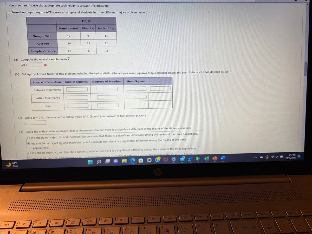 You may need to use the appropriate technology to answer this question.
Information regarding the ACT scores of samples of students in three different majors is given below.
esc
Sample Size
68°F
Clear
Average
Sample Variance
?
(a) Compute the overall sample mean .
29.5
X
Between Treatments
Management
Within Treatments
Total
f2
12
26
f3
17
#
Source of Variation Sum of Squares
*
(b) Set up the ANOVA table for this problem including the test statistic. (Round your mean squares to four decimal places and your F statistic to two decimal places.)
Major
Finance
000
F
9
23
$
6
(c) Using a = 0.01, determine the critical value of F. (Round your answer to two decimal places.)
f5
Accounting
(d) Using the critical value approach, test to determine whether there is a significant difference in the means of the three populations.
O We should not reject H. and therefore can conclude that there is a significant difference among the means of the three populations.
We should not reject Ho and therefore cannot conclude that there is a significant difference among the means of the three
populations.
O We should reject Ho and therefore cannot conclude that there is a significant difference among the means of the three populations.
We should reiect H and therefore can conclude that there is a significant difference among the means of the three populations
0
11
25
%
11
Degrees of Freedom
16 -
6
Mean Square
f7
4+
&
7
fg
IAA
#
fg
00
8
F
DII
f10
DDI
fil
f12
N
insert
prt sc
delete
backspace
home
num
lock
end
9:17 PM
10/16/2022
pg up
S
4
pg dn