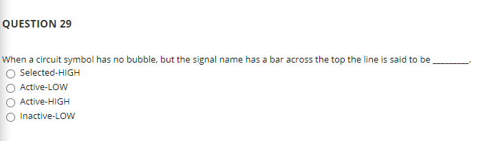 QUESTION 29
When a circuit symbol has no bubble, but the signal name has a bar across the top the line is said to be
O Selected-HIGH
Active-LOW
Active-HIGH
O Inactive-LOw
