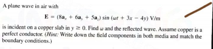 A plane wave in air with
E = (8a, + 6a, + 5a.) sin (wt + 3x - 4y) V/m
is incident on a copper slab in y 2 0. Find w and the reflected wave. Assume copper is a
perfect conductor. (Hint: Write down the field components in both media and match the
boundary conditions.)
