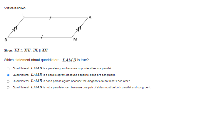 A figure is shown.
L
A.
В
M
Given: LA MB, BL || AM
Which statement about quadrilateral LAMB is true?
Quadrilateral LAMB is a parallelogram because opposite sides are parallel.
Quadrilateral LAMB is a parallelogram because opposite sides are congruent.
Quadrilateral LAMB is not a parallelogram because the diagonals do not biset each other.
Quadrilateral LAMB is not a parallelogram because one pair of sides must be both parallel and congruent.
