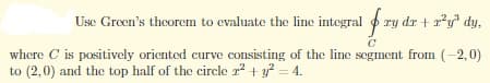 Use Green's theorem to evaluate the line integral f ry dr + r²y³ dy,
C
where C is positively oriented curve consisting of the line segment from (-2,0)
to (2,0) and the top half of the circle ² + y² = 4.