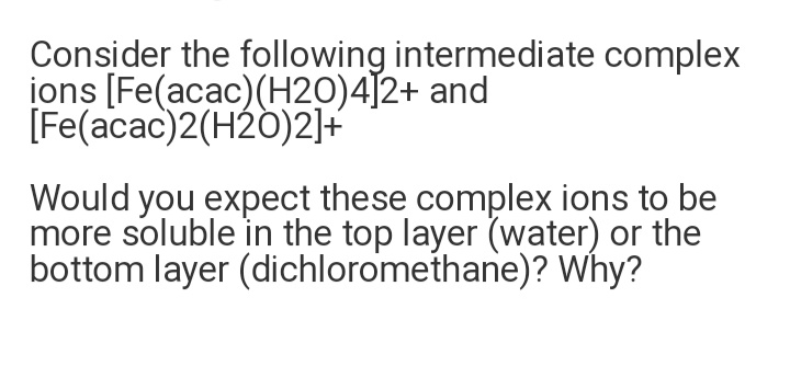 Consider the following intermediate complex
jons [Fe(acac)(H2O)4]2+ and
[Fe(acac)2(H20)2]+
Would you expect these complex ions to be
more soluble in the top layer (water) or the
bottom layer (dichloromethane)? Why?
