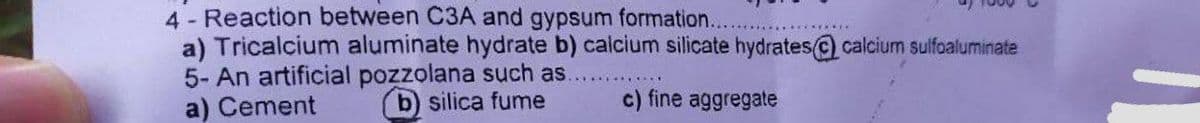 4 - Reaction between C3A and gypsum formation.
a) Tricalcium aluminate hydrate b) caicium silicate hydrates@) calcium sulfoaluminate
5- An artificial pozzolana such as.
a) Cement
b) silica fume
c) fine aggregate
