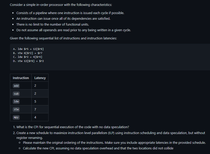 Consider a simple in-order processor with the following characteristics:
• Consists of a pipeline where one instruction is issued each cycle if possible.
• An instruction can issue once all of its dependencies are satisfied.
• There is no limit to the number of functional units.
• Do not assume all operands are read prior to any being written in a given cycle.
Given the following sequential list of instructions and instruction latencies:
A. 1dw $r5 = 12[$r8]
B. stw 8[$r2] = $r7
c. 1dw $r2 = 4[$r4]
D. stw 12[$r8] = $r2
Instruction Latency
add
sub
1dw
stw
mpy
2
2
5
7
4
1. What is the CPI for sequential execution of the code with no data speculation?
2. Create a new schedule to maximize instruction level parallelism (ILP) using instruction scheduling and data speculation, but without
register renaming.
o Please maintain the original ordering of the instructions. Make sure you include appropriate latencies in the provided schedule.
o Calculate the new CPI, assuming no data speculation overhead and that the two locations did not collide