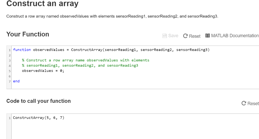 Construct an array
Construct a row array named observedValues with elements sensorReading1, sensorReading2, and sensorReading3.
Your Function
4
5
6
7 end
1 function observedValues= ConstructArray (sensorReading1, sensorReading2, sensorReading3)
% Construct a row array name observedValues with elements
% sensorReading1, sensorReading2, and sensorReading3
observedValues = 0;
Code to call your function
Save
1 ConstructArray (5, 6, 7)
C Reset MATLAB Documentation
C Reset