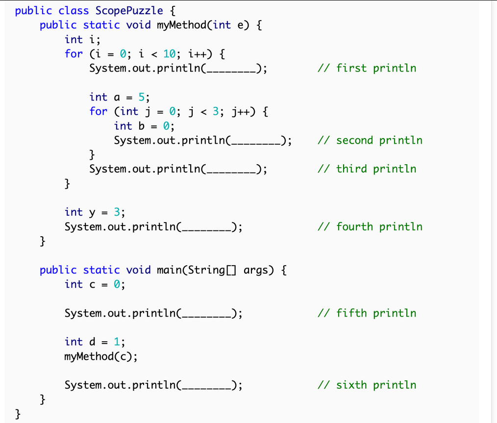 public class ScopePuzzle {
}
public static void myMethod(int e) {
int i;
for (i = 0; i < 10; i++) {
}
System.out.println(__ _);
}
int a = 5;
for (int j
}
0; j < 3; j++) {
0;
System.out.println(_
=
int b =
System.out.println(__
}
int y = 3;
System.out.println(__
_);
public static void main(String[] args) {
int c = 0;
System.out.println(___ _);
int d = 1;
myMethod(c);
System.out.println(___.
__);
_);
// first println
// second println
// third println
// fourth println
// fifth println
// sixth println