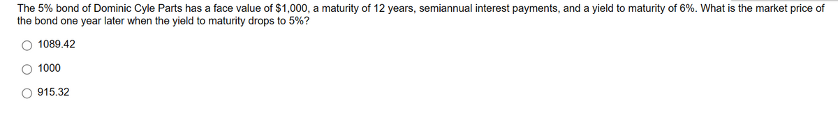 The 5% bond of Dominic Cyle Parts has a face value of $1,000, a maturity of 12 years, semiannual interest payments, and a yield to maturity of 6%. What is the market price of
the bond one year later when the yield to maturity drops to 5%?
O 1089.42
O 1000
O915.32