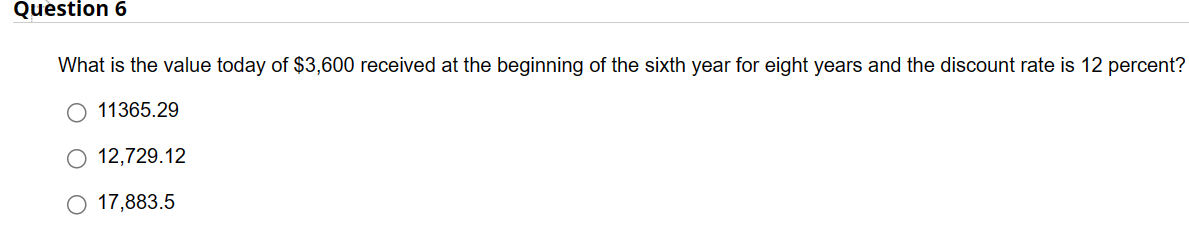 Question 6
What is the value today of $3,600 received at the beginning of the sixth year for eight years and the discount rate is 12 percent?
11365.29
12,729.12
O 17,883.5