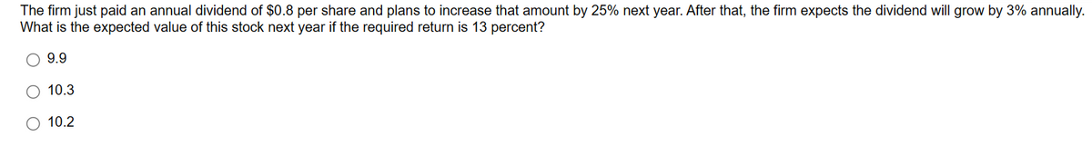 The firm just paid an annual dividend of $0.8 per share and plans to increase that amount by 25% next year. After that, the firm expects the dividend will grow by 3% annually.
What is the expected value of this stock next year if the required return is 13 percent?
9.9
O 10.3
10.2