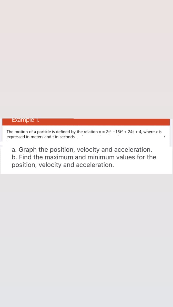 Example 1.
The motion of a particle is defined by the relation x = 2t3 -15t² + 24t + 4, where x is
expressed in meters and t in seconds.
a. Graph the position, velocity and acceleration.
b. Find the maximum and minimum values for the
position, velocity and acceleration.
