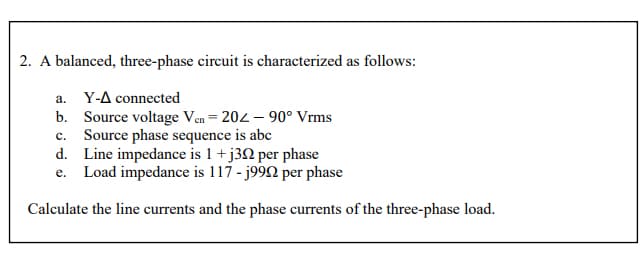 2. A balanced, three-phase circuit is characterized as follows:
а.
Y-A connected
b. Source voltage Ven = 202 – 90° Vrms
c. Source phase sequence is abc
d. Line impedance is 1 +j3N per phase
e. Load impedance is 117 - j992 per phase
Calculate the line currents and the phase currents of the three-phase load.
